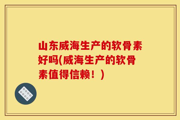 山东威海生产的软骨素好吗(威海生产的软骨素值得信赖!) 山东威海生产的软骨素好吗(威海生产的软骨素值得信赖!)