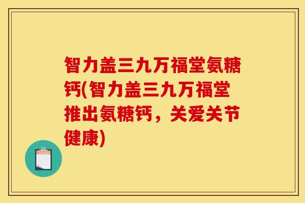 智力盖三九万福堂氨糖钙(智力盖三九万福堂推出氨糖钙,关爱关节健康) 智力盖三九万福堂氨糖钙(智力盖三九万福堂推出氨糖钙,关爱关节健康)