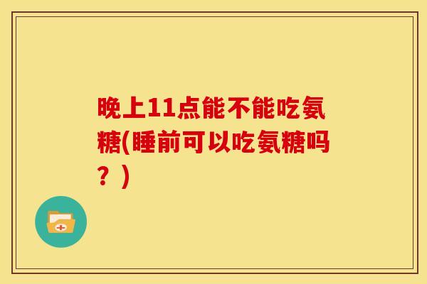 晚上11点能不能吃氨糖(睡前可以吃氨糖吗？)