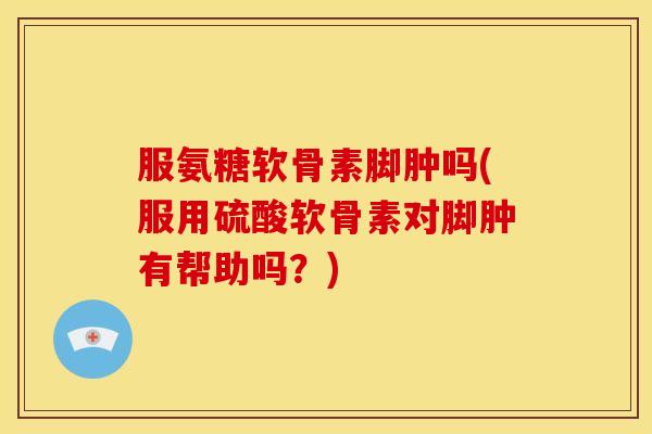 服氨糖软骨素脚肿吗(服用硫酸软骨素对脚肿有帮助吗?) 服氨糖软骨素脚肿吗(服用硫酸软骨素对脚肿有帮助吗?)