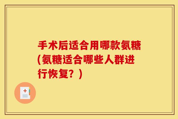 手术后适合用哪款氨糖(氨糖适合哪些人群进行恢复?) 手术后适合用哪款氨糖(氨糖适合哪些人群进行恢复?)