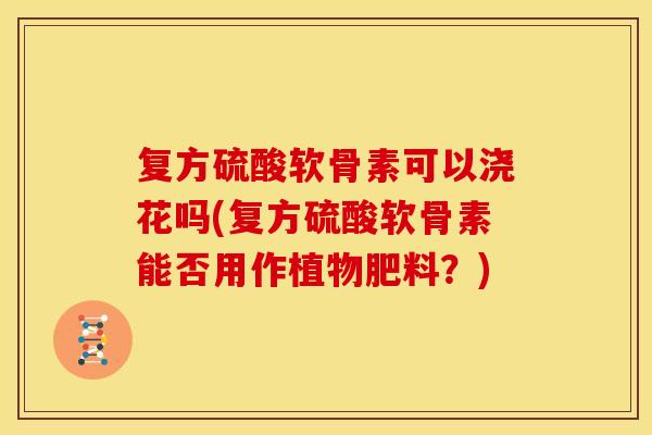 复方硫酸软骨素可以浇花吗(复方硫酸软骨素能否用作植物肥料?) 复方硫酸软骨素可以浇花吗(复方硫酸软骨素能否用作植物肥料?)
