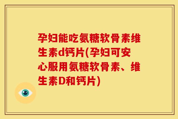 孕妇能吃氨糖软骨素维生素d钙片(孕妇可安心服用氨糖软骨素、维生素D和钙片)