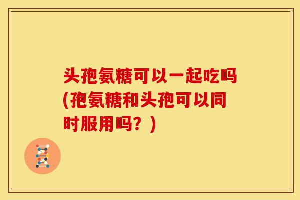 头孢氨糖可以一起吃吗(孢氨糖和头孢可以同时服用吗？)