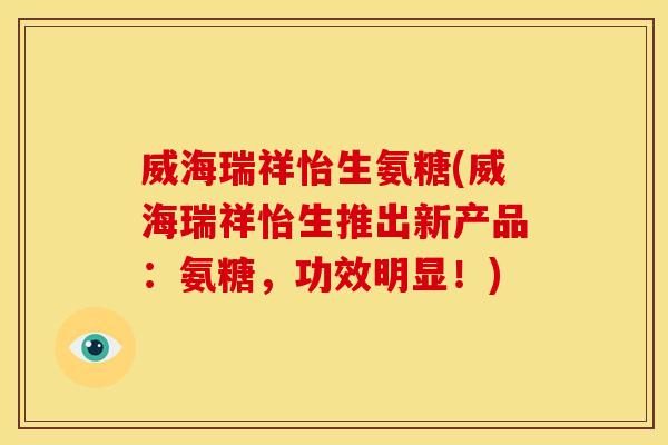 威海瑞祥怡生氨糖(威海瑞祥怡生推出新产品:氨糖,功效明显!) 威海瑞祥怡生氨糖(威海瑞祥怡生推出新产品:氨糖,功效明显!)