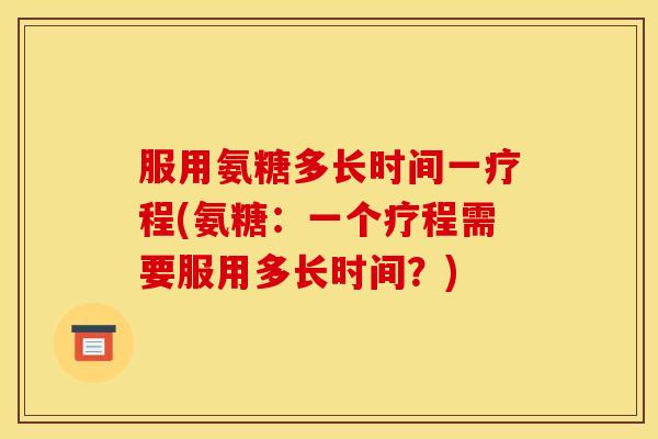 服用氨糖多长时间一疗程(氨糖:一个疗程需要服用多长时间?) 服用氨糖多长时间一疗程(氨糖:一个疗程需要服用多长时间?)