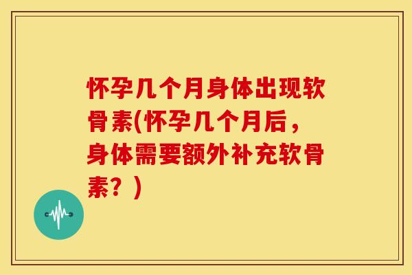 怀孕几个月身体出现软骨素(怀孕几个月后,身体需要额外补充软骨素?) 怀孕几个月身体出现软骨素(怀孕几个月后,身体需要额外补充软骨素?)