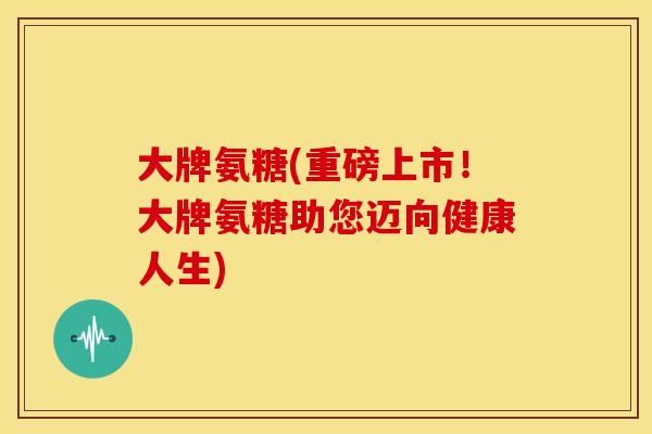 大牌氨糖(重磅上市!大牌氨糖助您迈向健康人生) 大牌氨糖(重磅上市!大牌氨糖助您迈向健康人生)