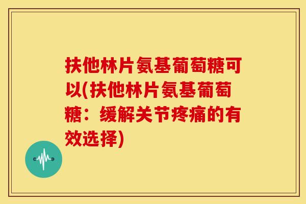 扶他林片氨基葡萄糖可以(扶他林片氨基葡萄糖:缓解关节的有效选择) 扶他林片氨基葡萄糖可以(扶他林片氨基葡萄糖:缓解关节的有效选择)
