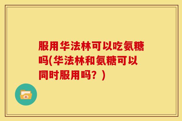 服用华法林可以吃氨糖吗(华法林和氨糖可以同时服用吗？)