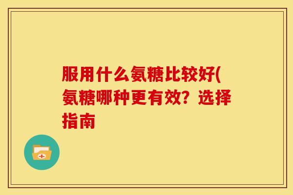 服用什么氨糖比较好(氨糖哪种更有效?选择指南 服用什么氨糖比较好(氨糖哪种更有效?选择指南