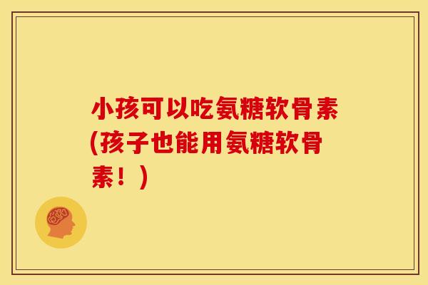 小孩可以吃氨糖软骨素(孩子也能用氨糖软骨素!) 小孩可以吃氨糖软骨素(孩子也能用氨糖软骨素!)