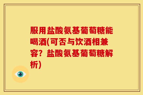 服用盐酸氨基葡萄糖能喝酒(可否与饮酒相兼容？盐酸氨基葡萄糖解析)