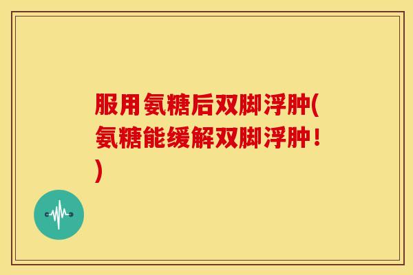 服用氨糖后双脚浮肿(氨糖能缓解双脚浮肿！)