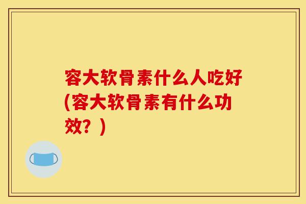 容大软骨素什么人吃好(容大软骨素有什么功效？)