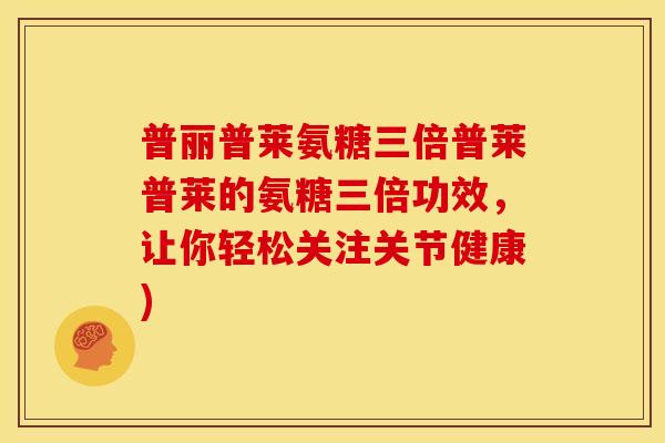 普丽普莱氨糖三倍普莱普莱的氨糖三倍功效，让你轻松关注关节健康)