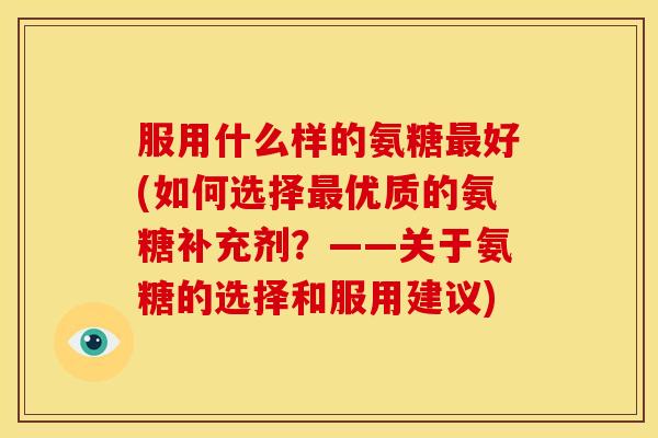 服用什么样的氨糖好(如何选择优质的氨糖补充剂?——关于氨糖的选择和服用建议) 服用什么样的氨糖好(如何选择优质的氨糖补充剂?——关于氨糖的选择和服用建议)