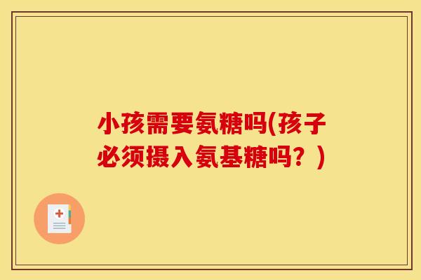 小孩需要氨糖吗(孩子必须摄入氨基糖吗?) 小孩需要氨糖吗(孩子必须摄入氨基糖吗?)