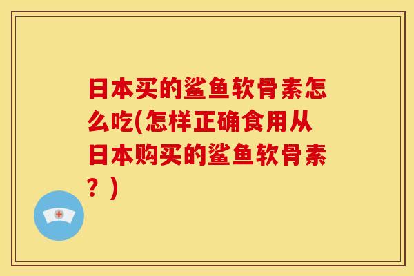 日本买的鲨鱼软骨素怎么吃(怎样正确食用从日本购买的鲨鱼软骨素?) 日本买的鲨鱼软骨素怎么吃(怎样正确食用从日本购买的鲨鱼软骨素?)
