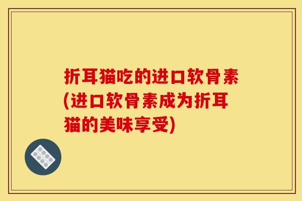 折耳猫吃的进口软骨素(进口软骨素成为折耳猫的美味享受) 折耳猫吃的进口软骨素(进口软骨素成为折耳猫的美味享受)
