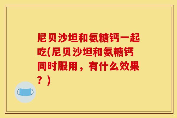 尼贝沙坦和氨糖钙一起吃(尼贝沙坦和氨糖钙同时服用,有什么效果?) 尼贝沙坦和氨糖钙一起吃(尼贝沙坦和氨糖钙同时服用,有什么效果?)