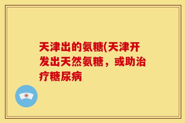 天津出的氨糖(天津开发出天然氨糖，或助