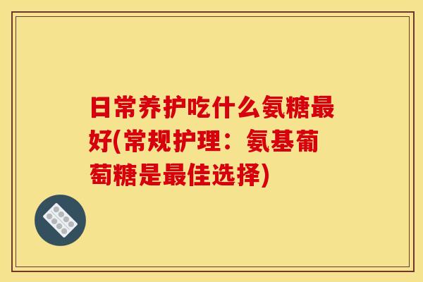 日常养护吃什么氨糖好(常规护理:氨基葡萄糖是佳选择) 日常养护吃什么氨糖好(常规护理:氨基葡萄糖是佳选择)