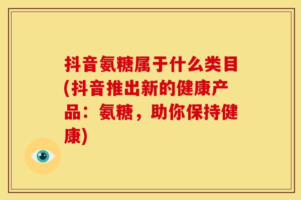 抖音氨糖属于什么类目(抖音推出新的健康产品：氨糖，助你保持健康)