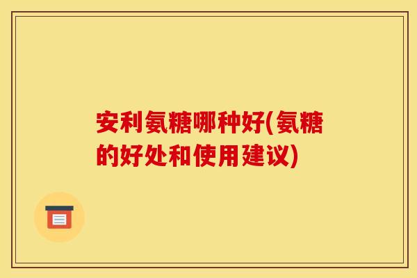 安利氨糖哪种好(氨糖的好处和使用建议)