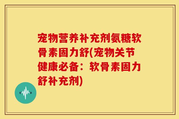 宠物营养补充剂氨糖软骨素固力舒(宠物关节健康必备:软骨素固力舒补充剂) 宠物营养补充剂氨糖软骨素固力舒(宠物关节健康必备:软骨素固力舒补充剂)