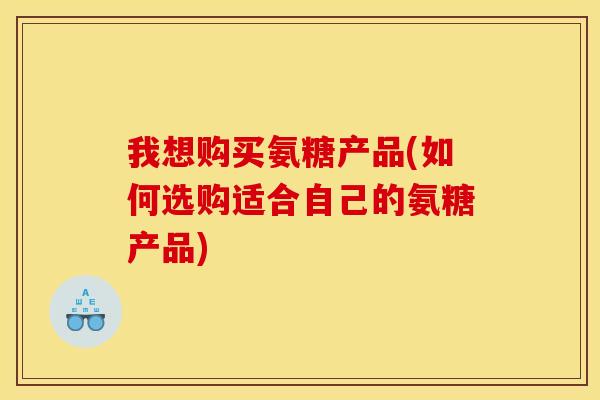 我想购买氨糖产品(如何选购适合自己的氨糖产品) 我想购买氨糖产品(如何选购适合自己的氨糖产品)