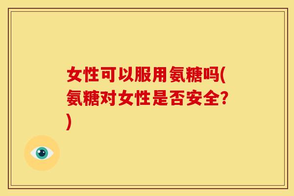 女性可以服用氨糖吗(氨糖对女性是否安全？)