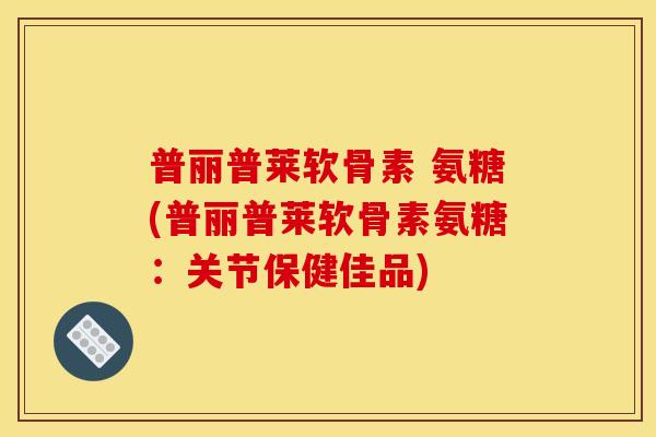 普丽普莱软骨素 氨糖(普丽普莱软骨素氨糖：关节保健佳品)