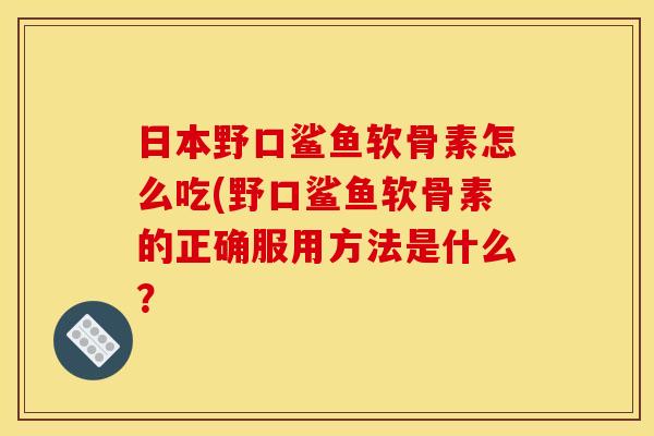 日本野口鲨鱼软骨素怎么吃(野口鲨鱼软骨素的正确服用方法是什么？