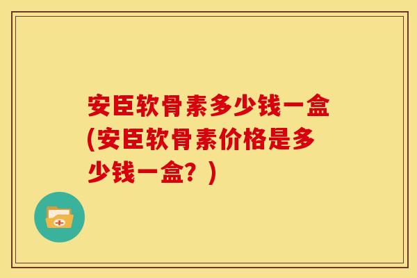 安臣软骨素多少钱一盒(安臣软骨素价格是多少钱一盒?) 安臣软骨素多少钱一盒(安臣软骨素价格是多少钱一盒?)