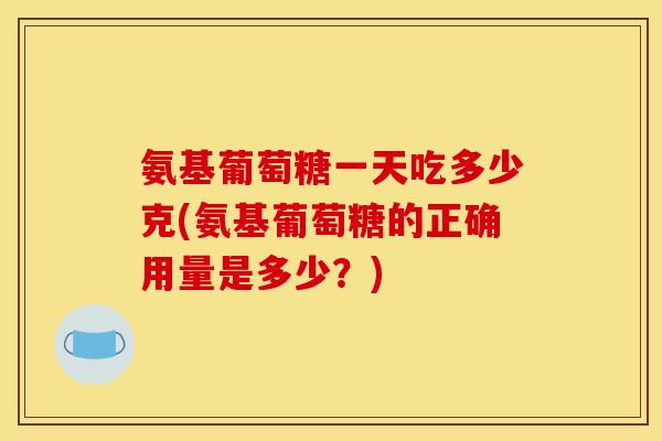 氨基葡萄糖一天吃多少克(氨基葡萄糖的正确用量是多少？)