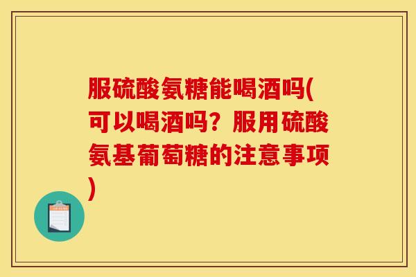 服硫酸氨糖能喝酒吗(可以喝酒吗?服用硫酸氨基葡萄糖的注意事项) 服硫酸氨糖能喝酒吗(可以喝酒吗?服用硫酸氨基葡萄糖的注意事项)