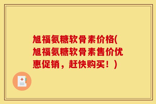 旭福氨糖软骨素价格(旭福氨糖软骨素售价优惠促销,赶快购买!) 旭福氨糖软骨素价格(旭福氨糖软骨素售价优惠促销,赶快购买!)