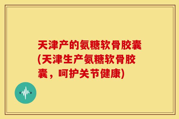 天津产的氨糖软骨胶囊(天津生产氨糖软骨胶囊,呵护关节健康) 天津产的氨糖软骨胶囊(天津生产氨糖软骨胶囊,呵护关节健康)