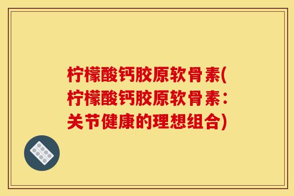 柠檬酸钙胶原软骨素(柠檬酸钙胶原软骨素：关节健康的理想组合)