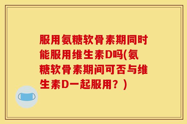 服用氨糖软骨素期同时能服用维生素D吗(氨糖软骨素期间可否与维生素D一起服用?) 服用氨糖软骨素期同时能服用维生素D吗(氨糖软骨素期间可否与维生素D一起服用?)