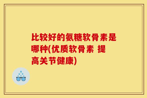比较好的氨糖软骨素是哪种(优质软骨素 提高关节健康)