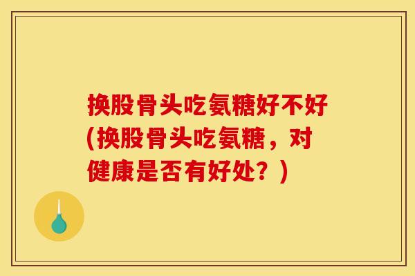 换股骨头吃氨糖好不好(换股骨头吃氨糖，对健康是否有好处？)
