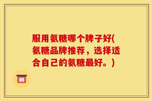 服用氨糖哪个牌子好(氨糖品牌推荐,选择适合自己的氨糖好。) 服用氨糖哪个牌子好(氨糖品牌推荐,选择适合自己的氨糖好。)