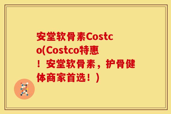 安堂软骨素Costco(Costco特惠！安堂软骨素，护骨健体商家首选！)