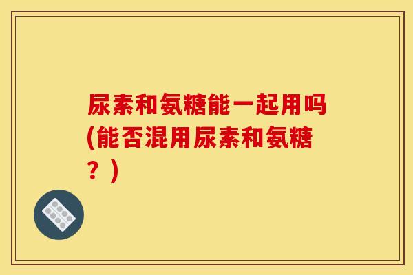 尿素和氨糖能一起用吗(能否混用尿素和氨糖？)