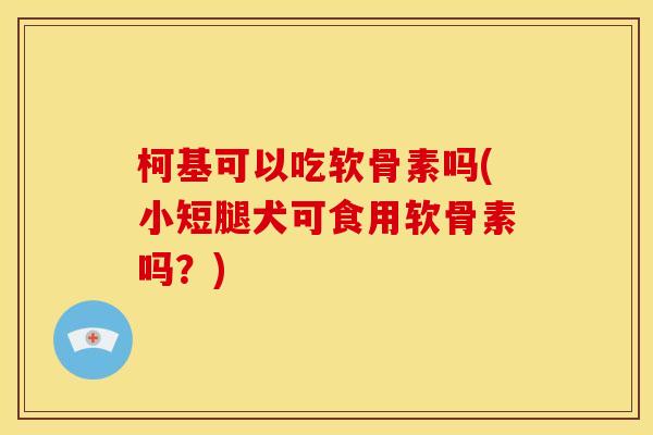 柯基可以吃软骨素吗(小短腿犬可食用软骨素吗？)