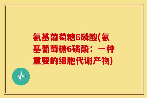 氨基葡萄糖6磷酸(氨基葡萄糖6磷酸：一种重要的细胞代谢产物)