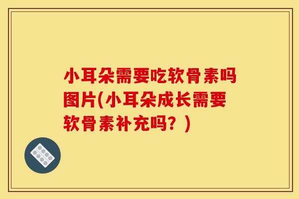 小耳朵需要吃软骨素吗图片(小耳朵成长需要软骨素补充吗？)