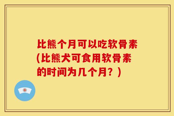 比熊个月可以吃软骨素(比熊犬可食用软骨素的时间为几个月？)